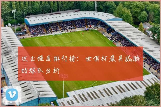 攻击强度排行榜：世俱杯最具威胁的球队分析