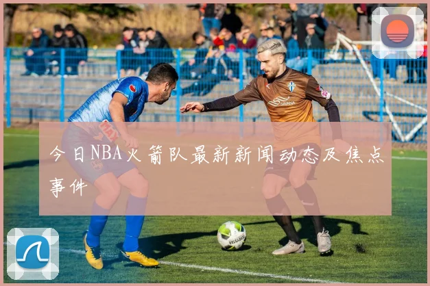 今日NBA火箭队最新新闻动态及焦点事件