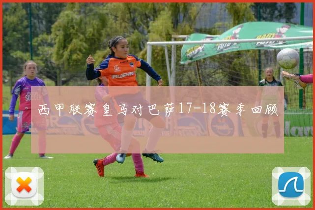 西甲联赛皇马对巴萨17-18赛季回顾