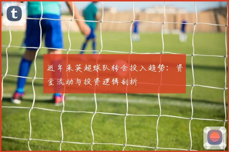 近年来英超球队转会投入趋势：资金流动与投资逻辑剖析