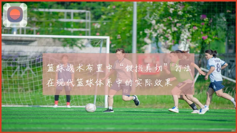 篮球战术布置中“假挡真切”打法在现代篮球体系中的实际效果